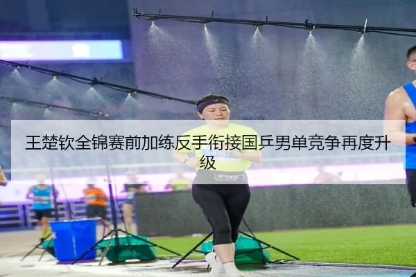 王楚钦全锦赛前加练反手衔接国乒男单竞争再度升级